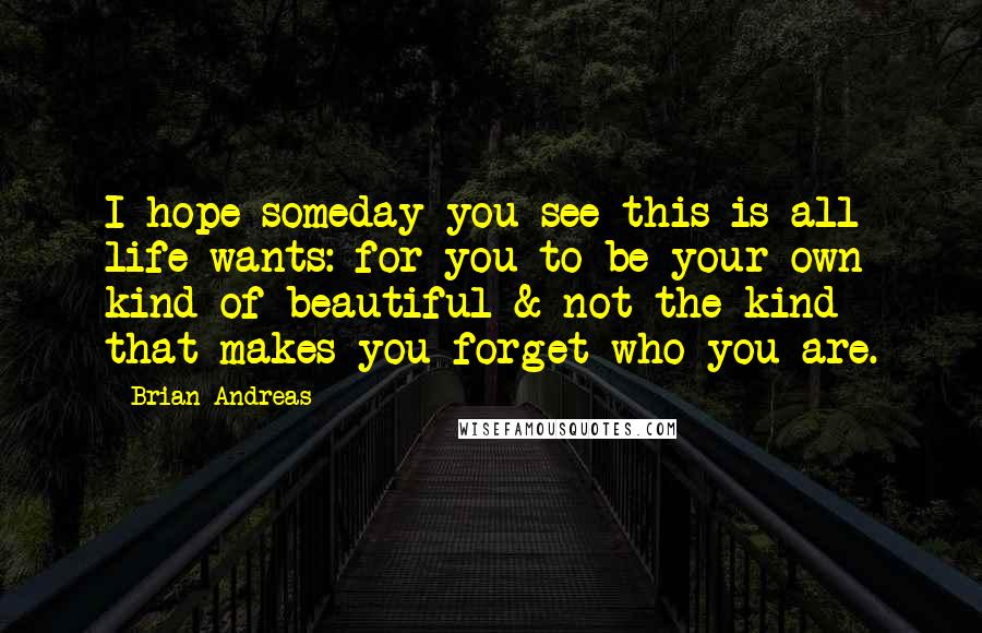 Brian Andreas Quotes: I hope someday you see this is all life wants: for you to be your own kind of beautiful & not the kind that makes you forget who you are.