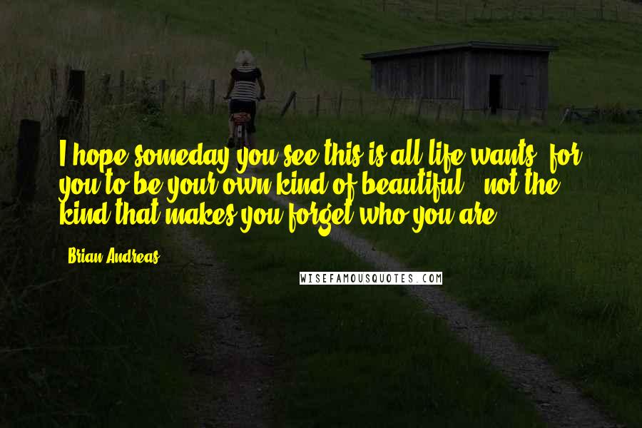 Brian Andreas Quotes: I hope someday you see this is all life wants: for you to be your own kind of beautiful & not the kind that makes you forget who you are.