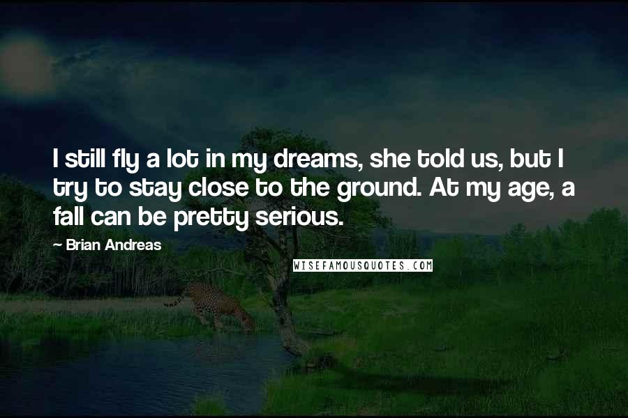 Brian Andreas Quotes: I still fly a lot in my dreams, she told us, but I try to stay close to the ground. At my age, a fall can be pretty serious.