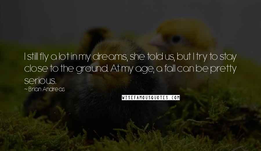 Brian Andreas Quotes: I still fly a lot in my dreams, she told us, but I try to stay close to the ground. At my age, a fall can be pretty serious.