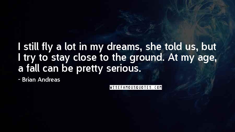 Brian Andreas Quotes: I still fly a lot in my dreams, she told us, but I try to stay close to the ground. At my age, a fall can be pretty serious.