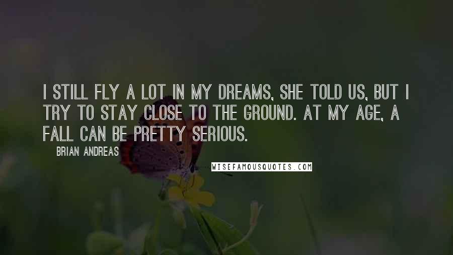 Brian Andreas Quotes: I still fly a lot in my dreams, she told us, but I try to stay close to the ground. At my age, a fall can be pretty serious.