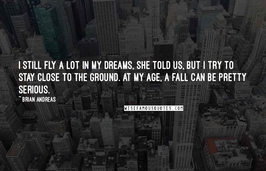 Brian Andreas Quotes: I still fly a lot in my dreams, she told us, but I try to stay close to the ground. At my age, a fall can be pretty serious.