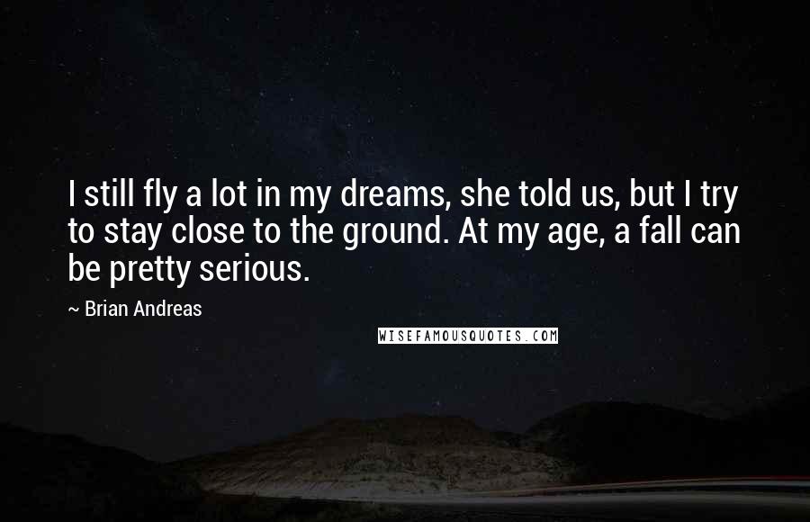 Brian Andreas Quotes: I still fly a lot in my dreams, she told us, but I try to stay close to the ground. At my age, a fall can be pretty serious.