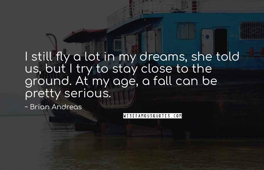 Brian Andreas Quotes: I still fly a lot in my dreams, she told us, but I try to stay close to the ground. At my age, a fall can be pretty serious.