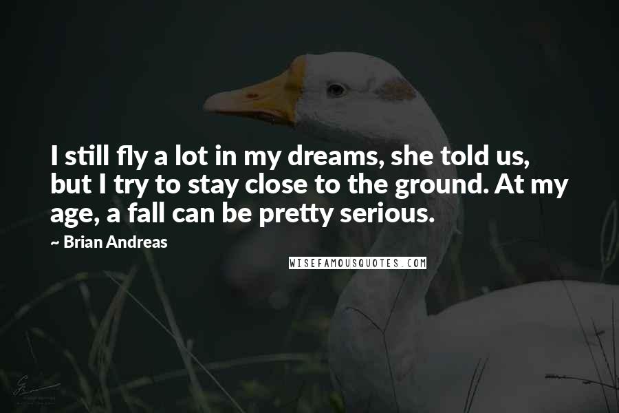 Brian Andreas Quotes: I still fly a lot in my dreams, she told us, but I try to stay close to the ground. At my age, a fall can be pretty serious.
