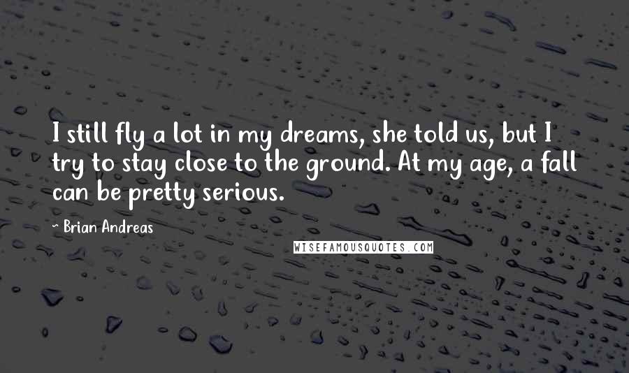 Brian Andreas Quotes: I still fly a lot in my dreams, she told us, but I try to stay close to the ground. At my age, a fall can be pretty serious.