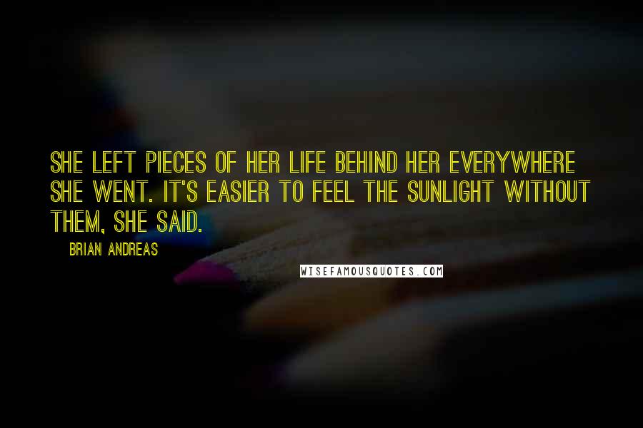 Brian Andreas Quotes: She left pieces of her life behind her everywhere she went. It's easier to feel the sunlight without them, she said.