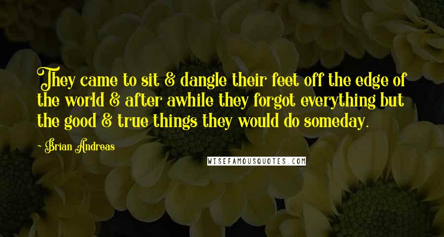 Brian Andreas Quotes: They came to sit & dangle their feet off the edge of the world & after awhile they forgot everything but the good & true things they would do someday.