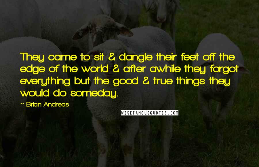 Brian Andreas Quotes: They came to sit & dangle their feet off the edge of the world & after awhile they forgot everything but the good & true things they would do someday.