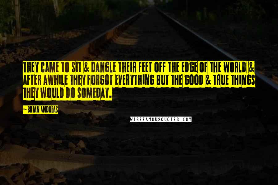 Brian Andreas Quotes: They came to sit & dangle their feet off the edge of the world & after awhile they forgot everything but the good & true things they would do someday.