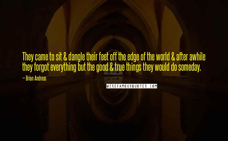 Brian Andreas Quotes: They came to sit & dangle their feet off the edge of the world & after awhile they forgot everything but the good & true things they would do someday.