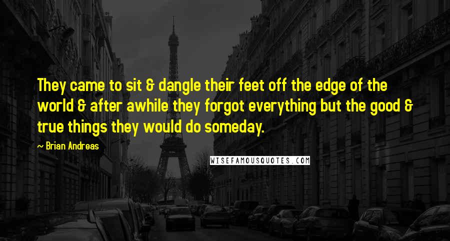 Brian Andreas Quotes: They came to sit & dangle their feet off the edge of the world & after awhile they forgot everything but the good & true things they would do someday.