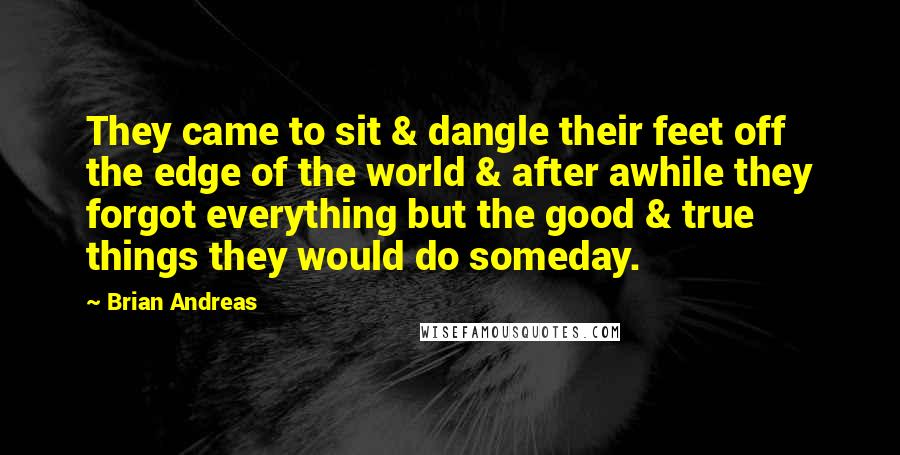 Brian Andreas Quotes: They came to sit & dangle their feet off the edge of the world & after awhile they forgot everything but the good & true things they would do someday.