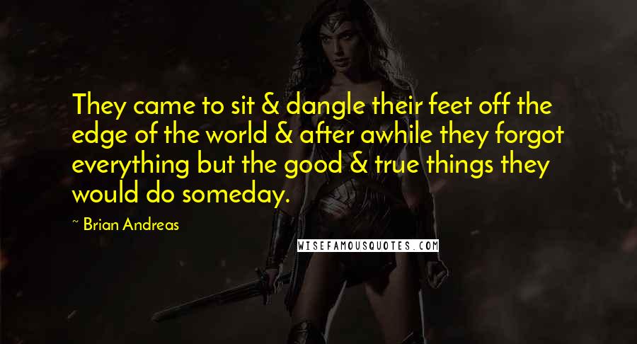 Brian Andreas Quotes: They came to sit & dangle their feet off the edge of the world & after awhile they forgot everything but the good & true things they would do someday.
