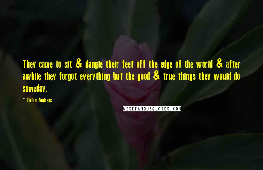 Brian Andreas Quotes: They came to sit & dangle their feet off the edge of the world & after awhile they forgot everything but the good & true things they would do someday.