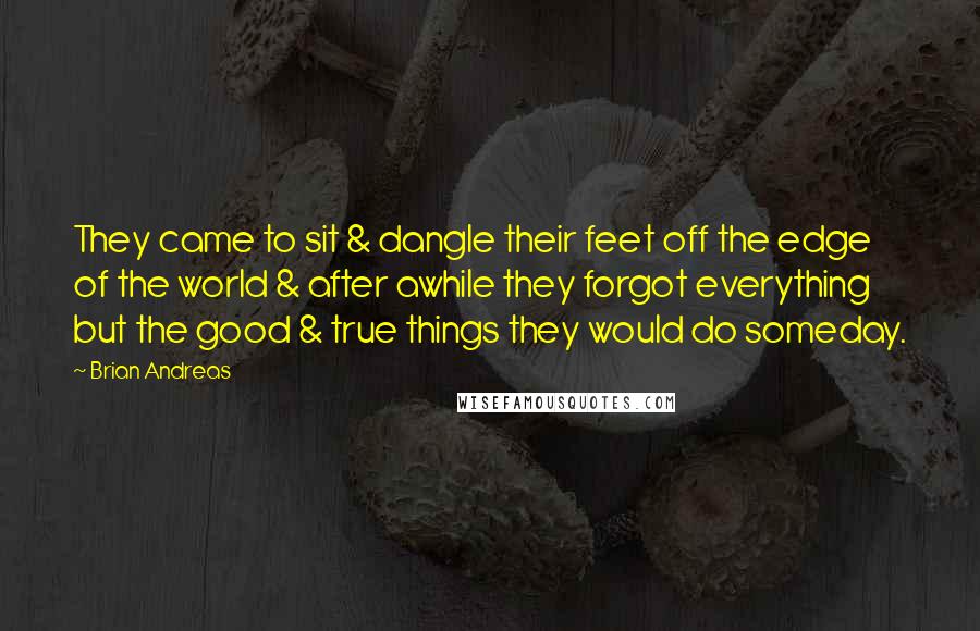 Brian Andreas Quotes: They came to sit & dangle their feet off the edge of the world & after awhile they forgot everything but the good & true things they would do someday.