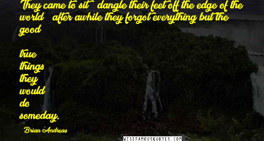 Brian Andreas Quotes: They came to sit & dangle their feet off the edge of the world & after awhile they forgot everything but the good & true things they would do someday.