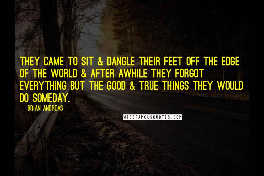Brian Andreas Quotes: They came to sit & dangle their feet off the edge of the world & after awhile they forgot everything but the good & true things they would do someday.