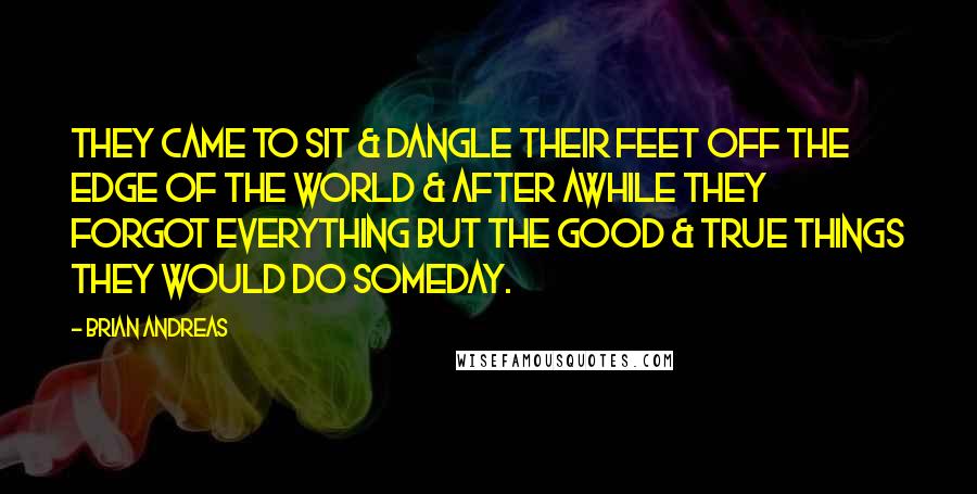 Brian Andreas Quotes: They came to sit & dangle their feet off the edge of the world & after awhile they forgot everything but the good & true things they would do someday.
