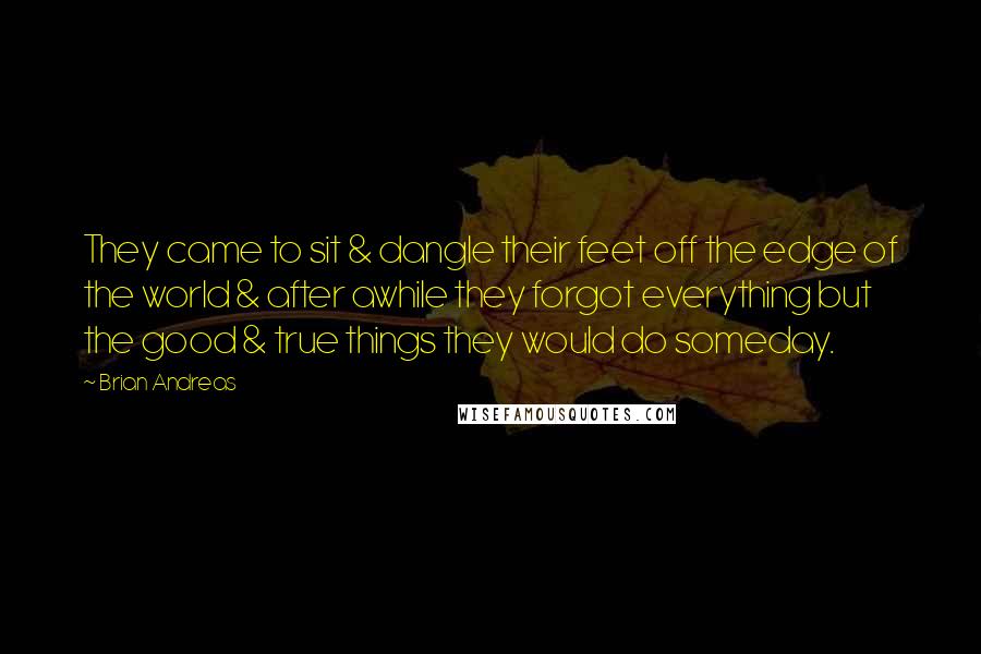 Brian Andreas Quotes: They came to sit & dangle their feet off the edge of the world & after awhile they forgot everything but the good & true things they would do someday.