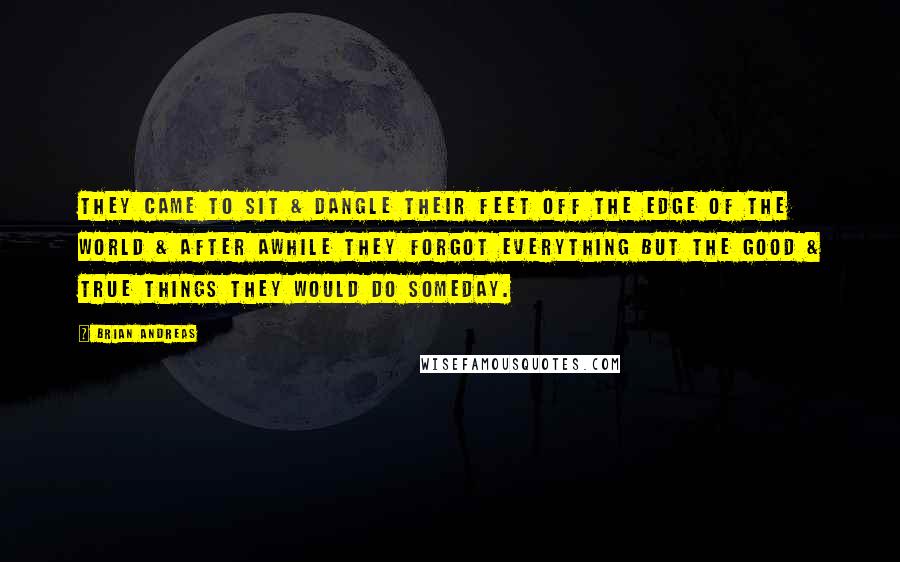 Brian Andreas Quotes: They came to sit & dangle their feet off the edge of the world & after awhile they forgot everything but the good & true things they would do someday.