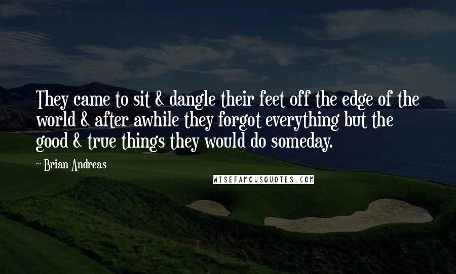 Brian Andreas Quotes: They came to sit & dangle their feet off the edge of the world & after awhile they forgot everything but the good & true things they would do someday.