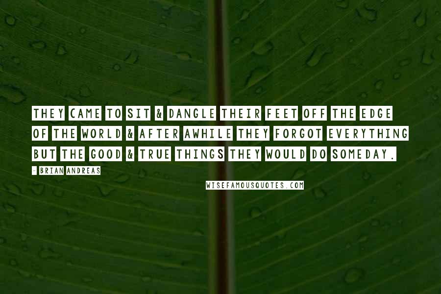 Brian Andreas Quotes: They came to sit & dangle their feet off the edge of the world & after awhile they forgot everything but the good & true things they would do someday.