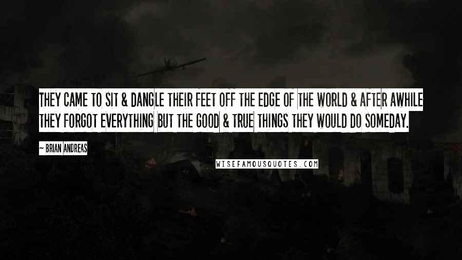 Brian Andreas Quotes: They came to sit & dangle their feet off the edge of the world & after awhile they forgot everything but the good & true things they would do someday.