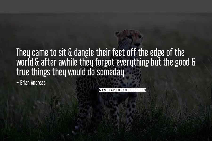 Brian Andreas Quotes: They came to sit & dangle their feet off the edge of the world & after awhile they forgot everything but the good & true things they would do someday.