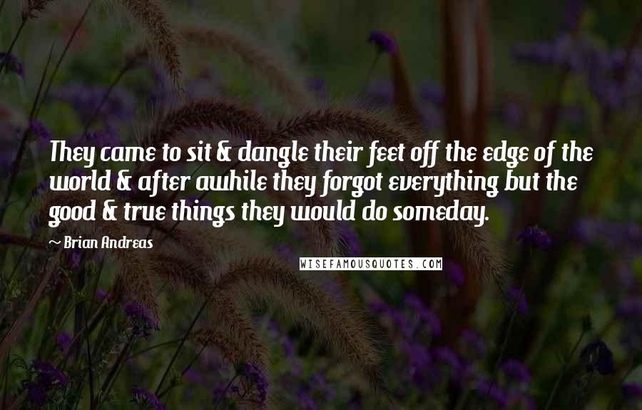 Brian Andreas Quotes: They came to sit & dangle their feet off the edge of the world & after awhile they forgot everything but the good & true things they would do someday.