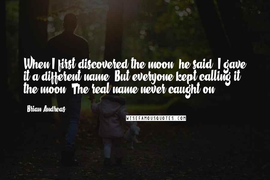 Brian Andreas Quotes: When I first discovered the moon, he said, I gave it a different name. But everyone kept calling it the moon. The real name never caught on.