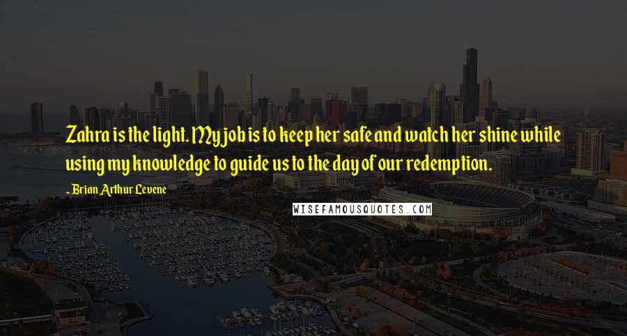 Brian Arthur Levene Quotes: Zahra is the light. My job is to keep her safe and watch her shine while using my knowledge to guide us to the day of our redemption.