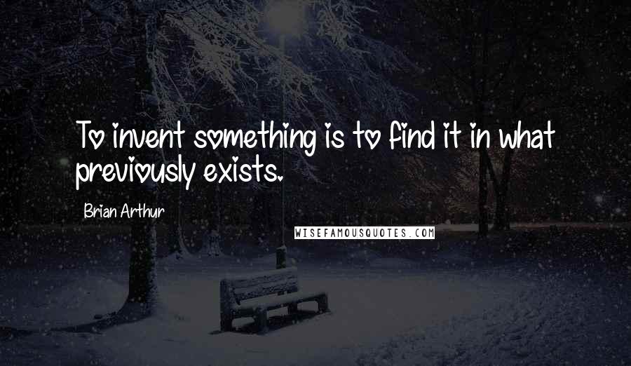 Brian Arthur Quotes: To invent something is to find it in what previously exists.