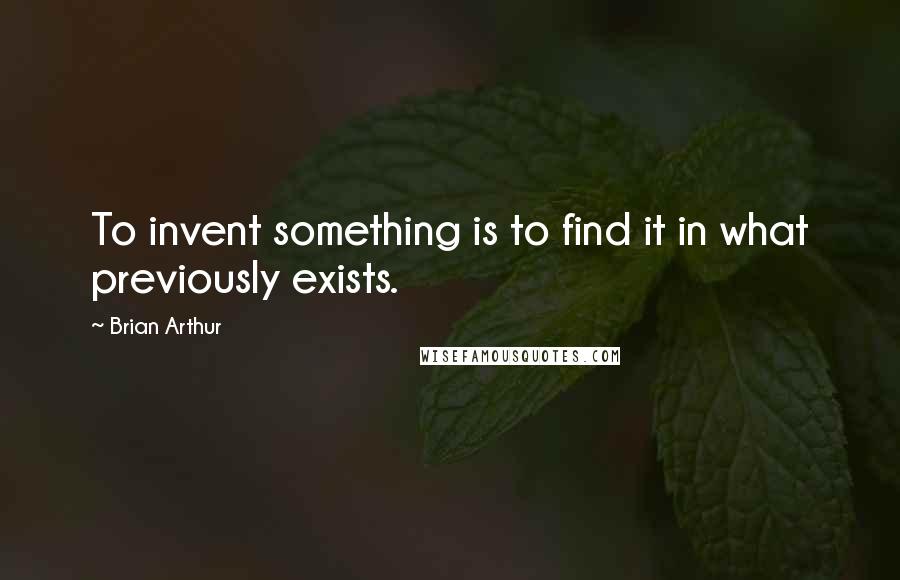 Brian Arthur Quotes: To invent something is to find it in what previously exists.