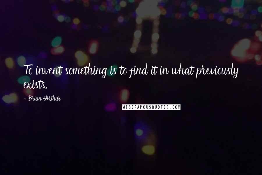 Brian Arthur Quotes: To invent something is to find it in what previously exists.