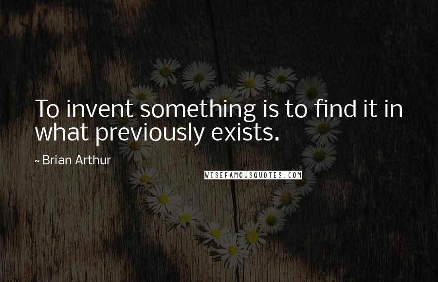 Brian Arthur Quotes: To invent something is to find it in what previously exists.
