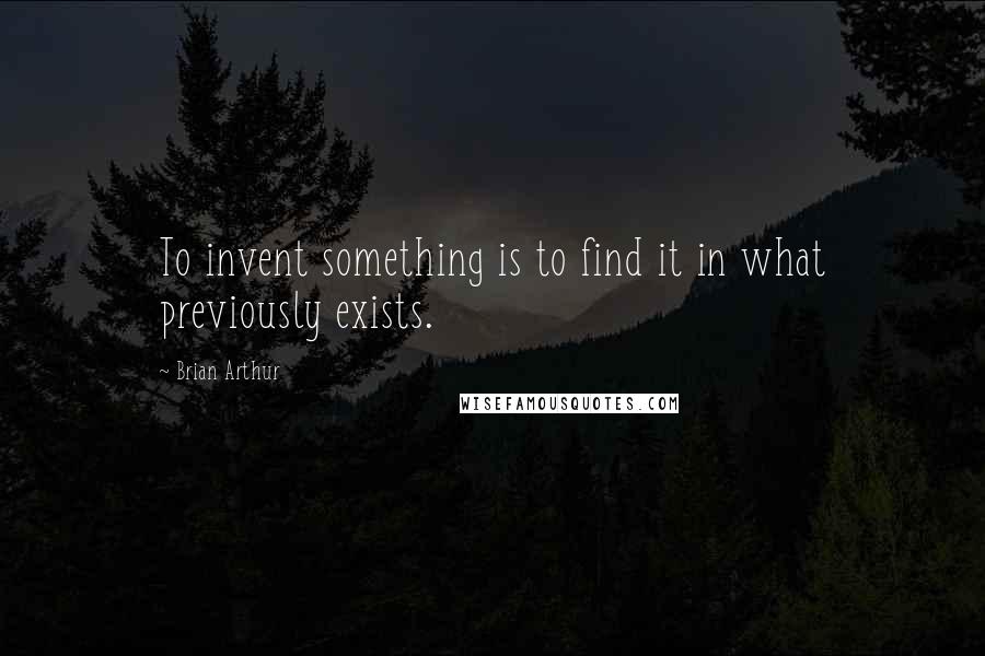 Brian Arthur Quotes: To invent something is to find it in what previously exists.