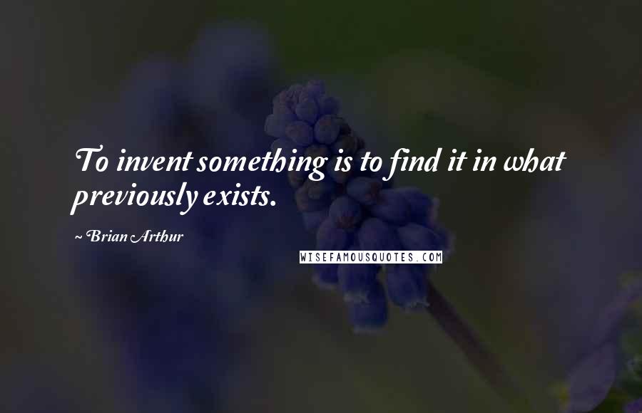 Brian Arthur Quotes: To invent something is to find it in what previously exists.