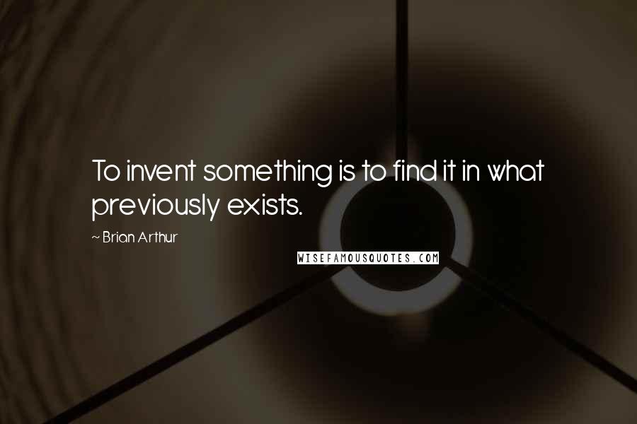 Brian Arthur Quotes: To invent something is to find it in what previously exists.