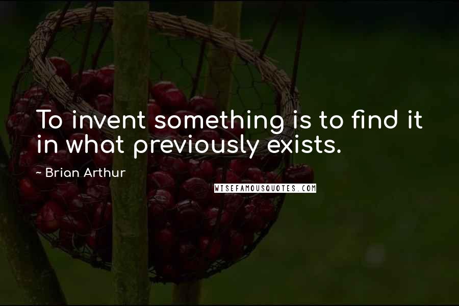 Brian Arthur Quotes: To invent something is to find it in what previously exists.