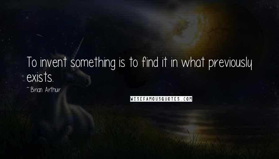 Brian Arthur Quotes: To invent something is to find it in what previously exists.