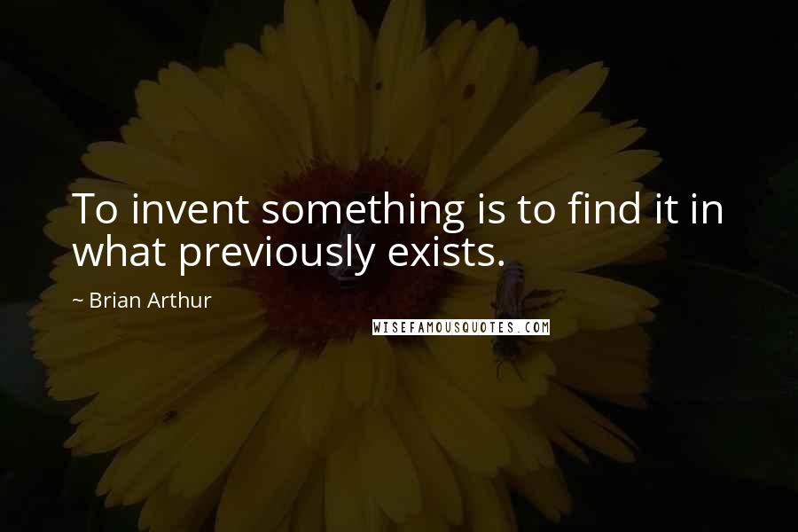 Brian Arthur Quotes: To invent something is to find it in what previously exists.