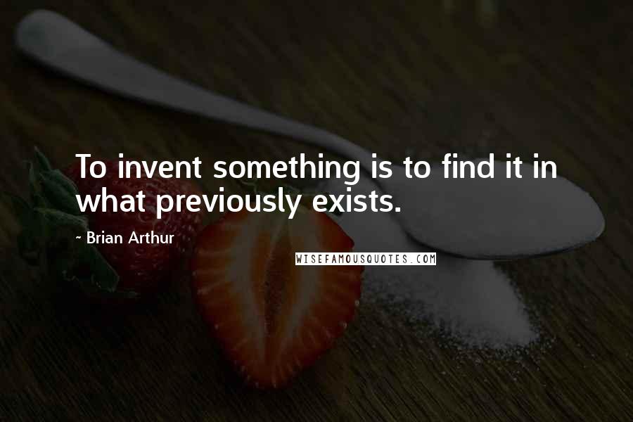 Brian Arthur Quotes: To invent something is to find it in what previously exists.