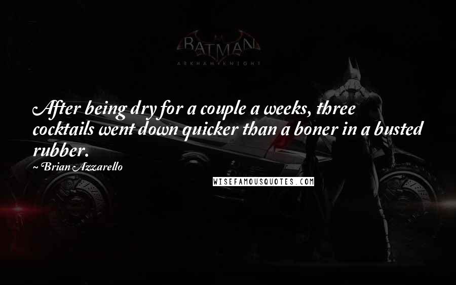 Brian Azzarello Quotes: After being dry for a couple a weeks, three cocktails went down quicker than a boner in a busted rubber.