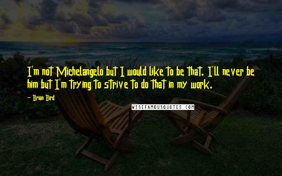 Brian Bird Quotes: I'm not Michelangelo but I would like to be that. I'll never be him but I'm trying to strive to do that in my work.