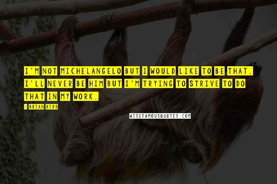 Brian Bird Quotes: I'm not Michelangelo but I would like to be that. I'll never be him but I'm trying to strive to do that in my work.