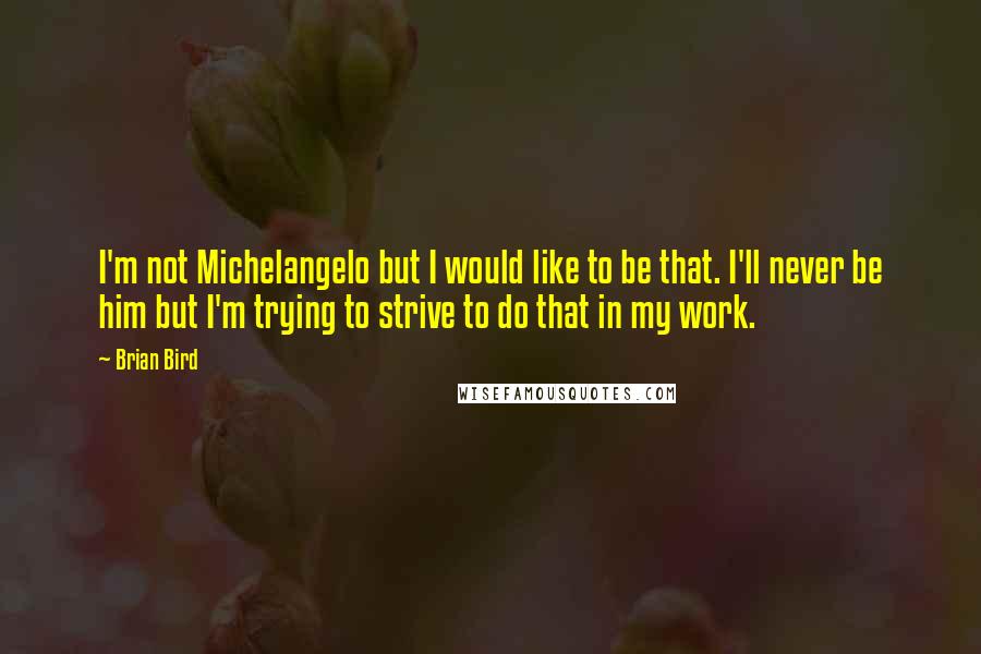 Brian Bird Quotes: I'm not Michelangelo but I would like to be that. I'll never be him but I'm trying to strive to do that in my work.