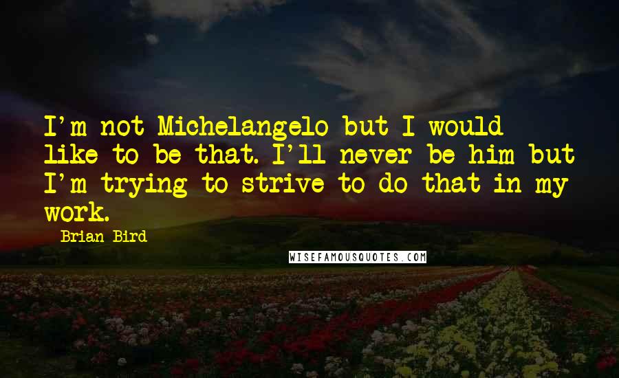 Brian Bird Quotes: I'm not Michelangelo but I would like to be that. I'll never be him but I'm trying to strive to do that in my work.