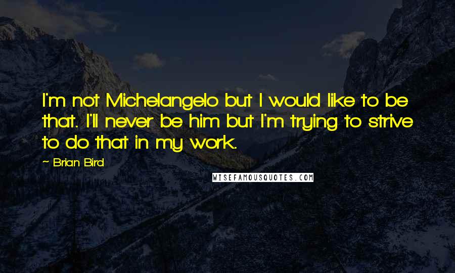 Brian Bird Quotes: I'm not Michelangelo but I would like to be that. I'll never be him but I'm trying to strive to do that in my work.